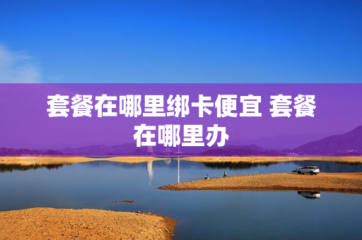 套餐在哪里绑卡便宜 套餐在哪里办