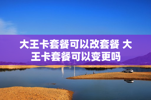 大王卡套餐可以改套餐 大王卡套餐可以变更吗