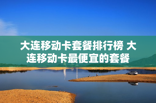 大连移动卡套餐排行榜 大连移动卡最便宜的套餐