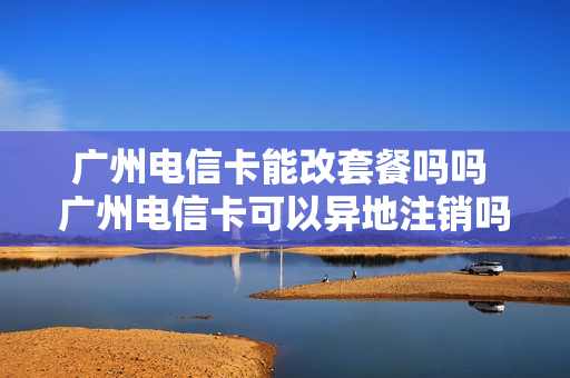 广州电信卡能改套餐吗吗 广州电信卡可以异地注销吗