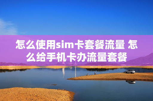 怎么使用sim卡套餐流量 怎么给手机卡办流量套餐