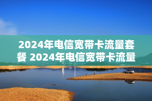 2024年电信宽带卡流量套餐 2024年电信宽带卡流量套餐有哪些