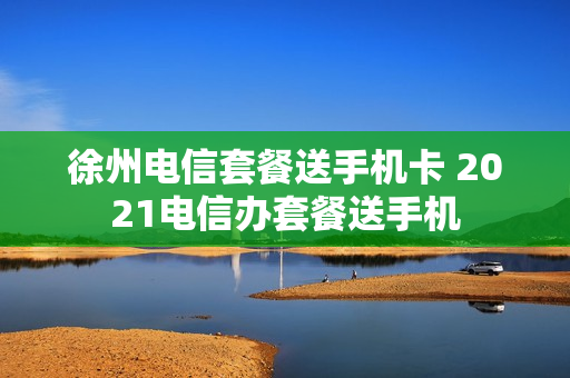 徐州电信套餐送手机卡 2021电信办套餐送手机