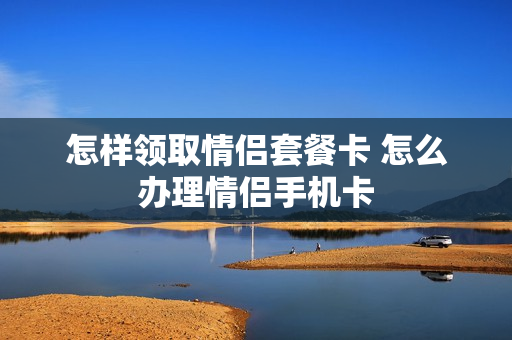 怎样领取情侣套餐卡 怎么办理情侣手机卡