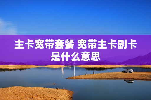 主卡宽带套餐 宽带主卡副卡是什么意思