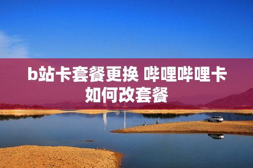 b站卡套餐更换 哔哩哔哩卡如何改套餐