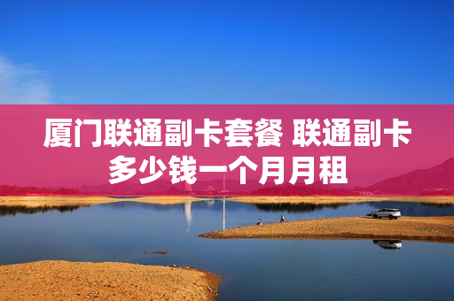 厦门联通副卡套餐 联通副卡多少钱一个月月租