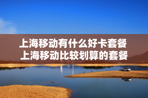 上海移动有什么好卡套餐 上海移动比较划算的套餐