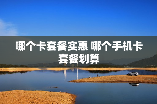 哪个卡套餐实惠 哪个手机卡套餐划算