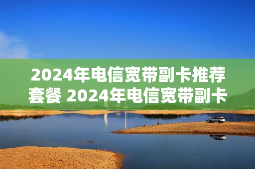 2024年电信宽带副卡推荐套餐 2024年电信宽带副卡推荐套餐是什么