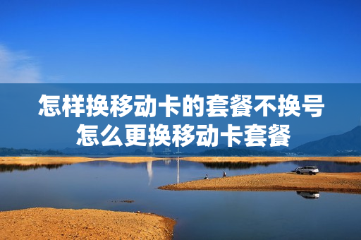 怎样换移动卡的套餐不换号 怎么更换移动卡套餐
