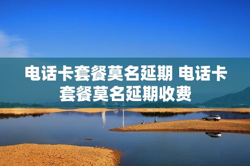 电话卡套餐莫名延期 电话卡套餐莫名延期收费