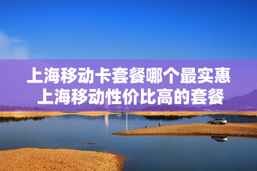 上海移动卡套餐哪个最实惠 上海移动性价比高的套餐