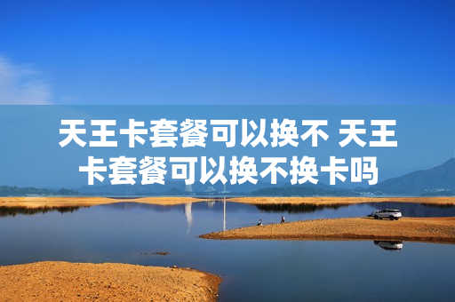 天王卡套餐可以换不 天王卡套餐可以换不换卡吗