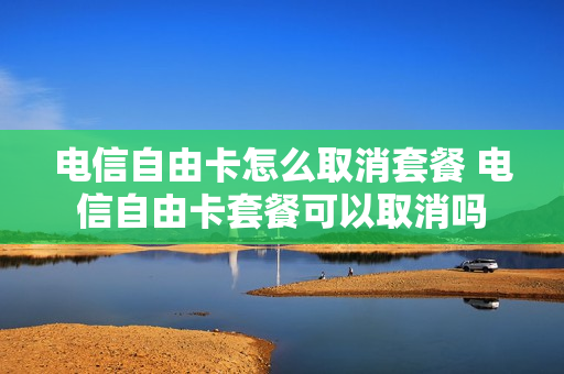 电信自由卡怎么取消套餐 电信自由卡套餐可以取消吗