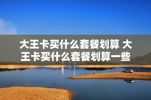 大王卡买什么套餐划算 大王卡买什么套餐划算一些