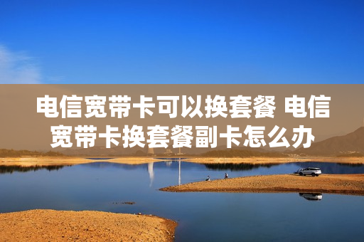 电信宽带卡可以换套餐 电信宽带卡换套餐副卡怎么办