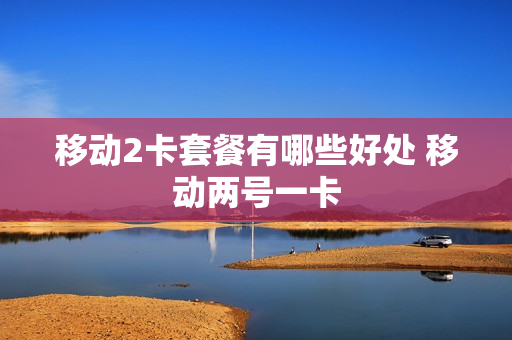 移动2卡套餐有哪些好处 移动两号一卡