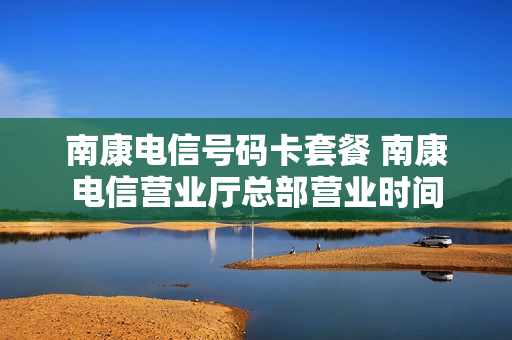 南康电信号码卡套餐 南康电信营业厅总部营业时间