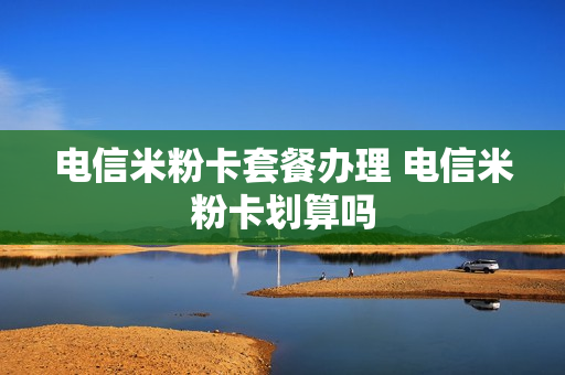 电信米粉卡套餐办理 电信米粉卡划算吗