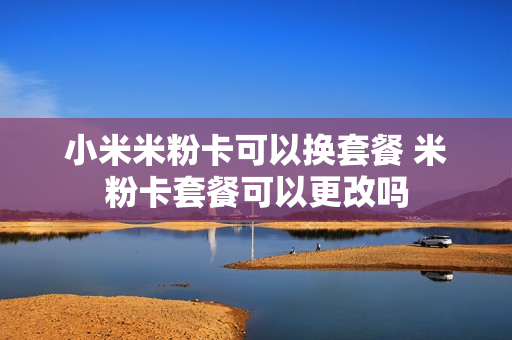 小米米粉卡可以换套餐 米粉卡套餐可以更改吗