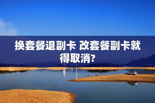 换套餐退副卡 改套餐副卡就得取消?