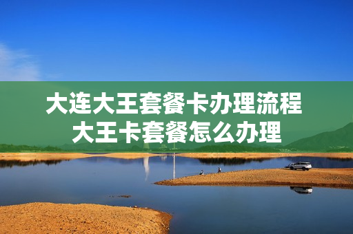 大连大王套餐卡办理流程 大王卡套餐怎么办理