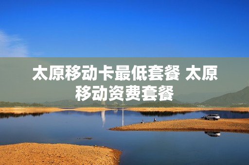太原移动卡最低套餐 太原移动资费套餐