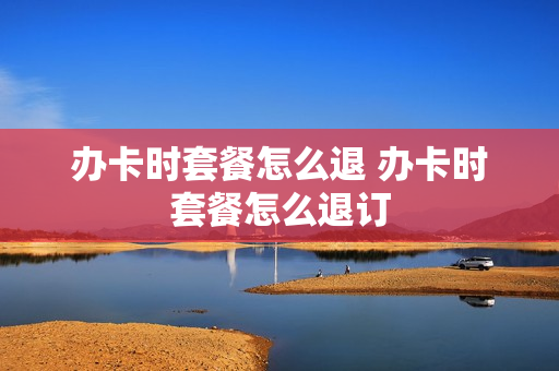 办卡时套餐怎么退 办卡时套餐怎么退订