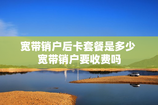 宽带销户后卡套餐是多少 宽带销户要收费吗