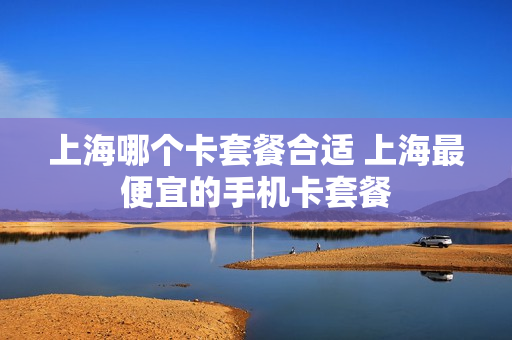 上海哪个卡套餐合适 上海最便宜的手机卡套餐