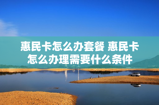 惠民卡怎么办套餐 惠民卡怎么办理需要什么条件