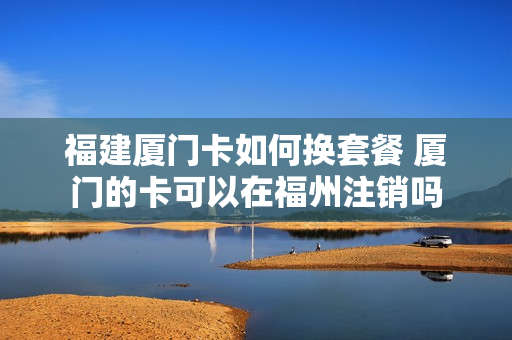 福建厦门卡如何换套餐 厦门的卡可以在福州注销吗