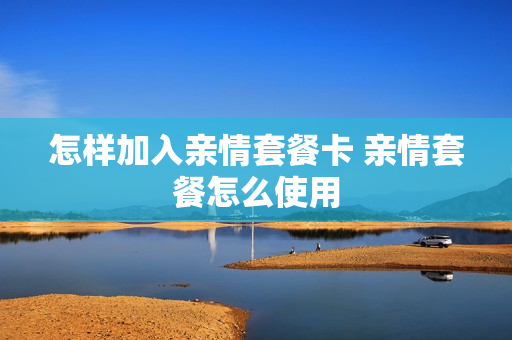 怎样加入亲情套餐卡 亲情套餐怎么使用