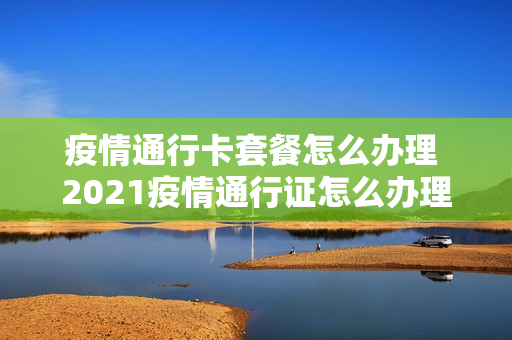 疫情通行卡套餐怎么办理 2021疫情通行证怎么办理