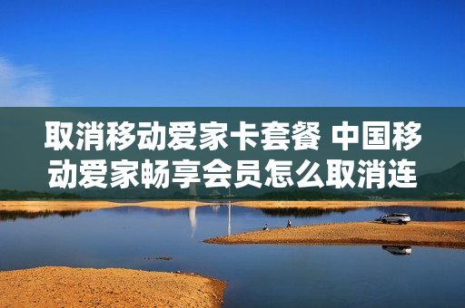 取消移动爱家卡套餐 中国移动爱家畅享会员怎么取消连续包月