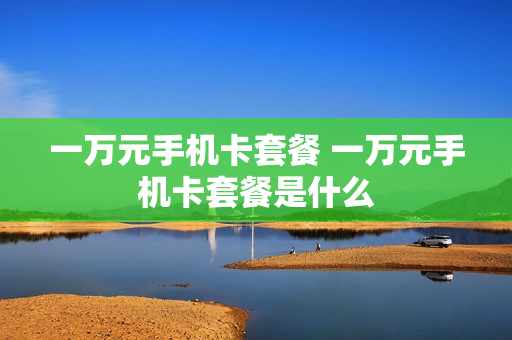 一万元手机卡套餐 一万元手机卡套餐是什么