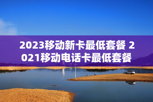 2023移动新卡最低套餐 2021移动电话卡最低套餐