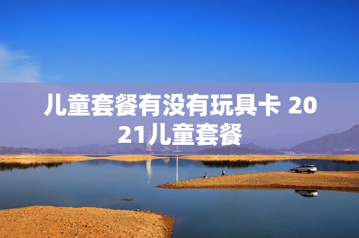 儿童套餐有没有玩具卡 2021儿童套餐