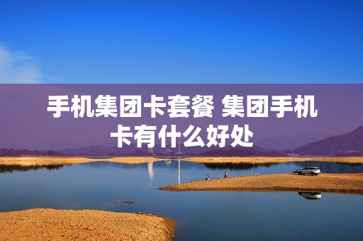 手机集团卡套餐 集团手机卡有什么好处