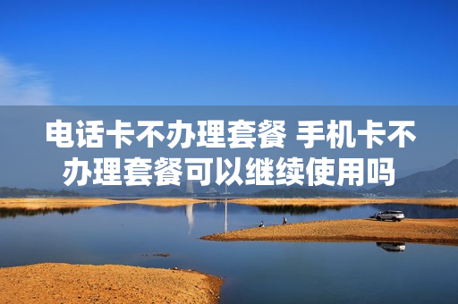电话卡不办理套餐 手机卡不办理套餐可以继续使用吗