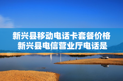 新兴县移动电话卡套餐价格 新兴县电信营业厅电话是多少