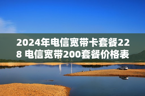 2024年电信宽带卡套餐228 电信宽带200套餐价格表