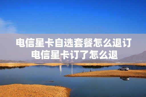 电信星卡自选套餐怎么退订 电信星卡订了怎么退