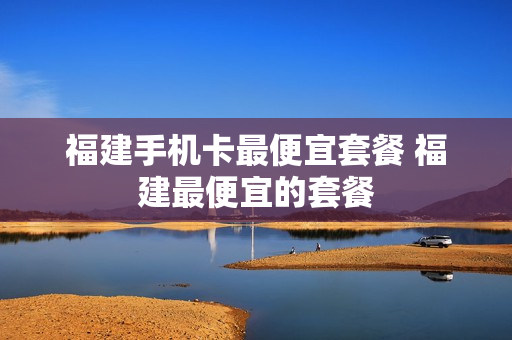 福建手机卡最便宜套餐 福建最便宜的套餐