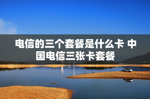 电信的三个套餐是什么卡 中国电信三张卡套餐