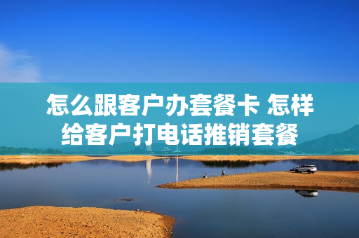 怎么跟客户办套餐卡 怎样给客户打电话推销套餐