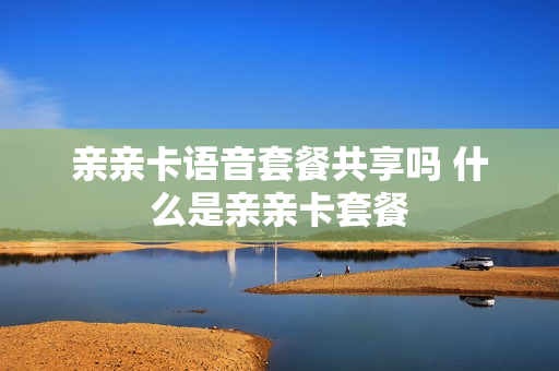 亲亲卡语音套餐共享吗 什么是亲亲卡套餐
