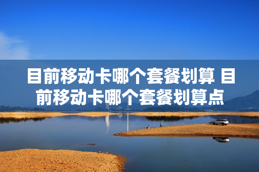 目前移动卡哪个套餐划算 目前移动卡哪个套餐划算点