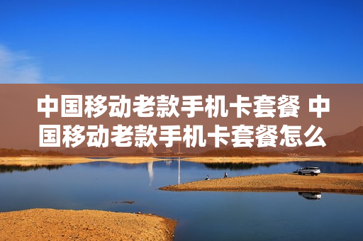 中国移动老款手机卡套餐 中国移动老款手机卡套餐怎么取消